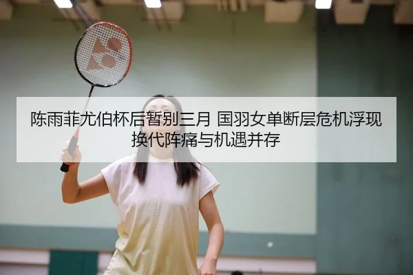 陈雨菲尤伯杯后暂别三月 国羽女单断层危机浮现 换代阵痛与机遇并存