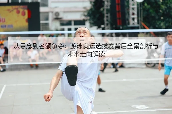 从悬念到名额争夺：游泳奥运选拔赛背后全景剖析与未来走向解读