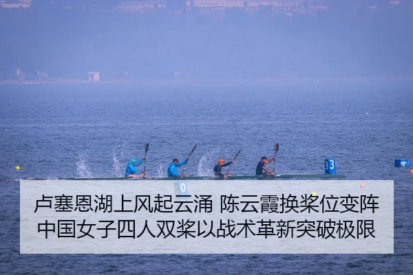 卢塞恩湖上风起云涌 陈云霞换桨位变阵 中国女子四人双桨以战术革新突破极限