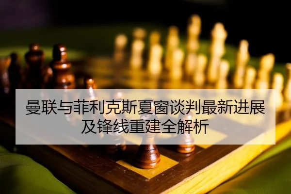 曼联与菲利克斯夏窗谈判最新进展及锋线重建全解析